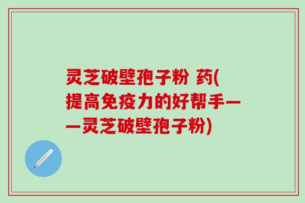 灵芝破壁孢子粉 药(提高免疫力的好帮手——灵芝破壁孢子粉)