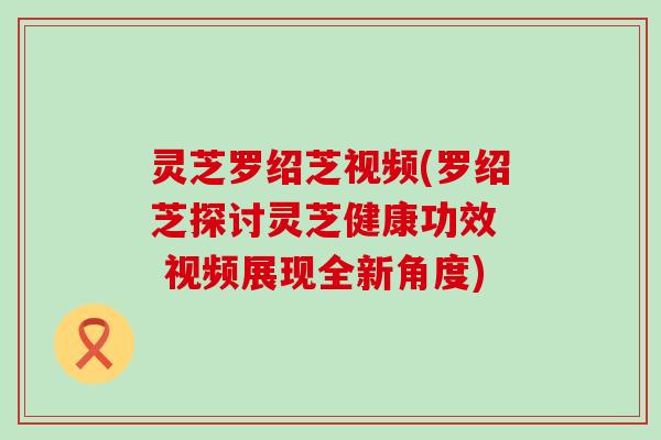 灵芝罗绍芝视频(罗绍芝探讨灵芝健康功效  视频展现全新角度)
