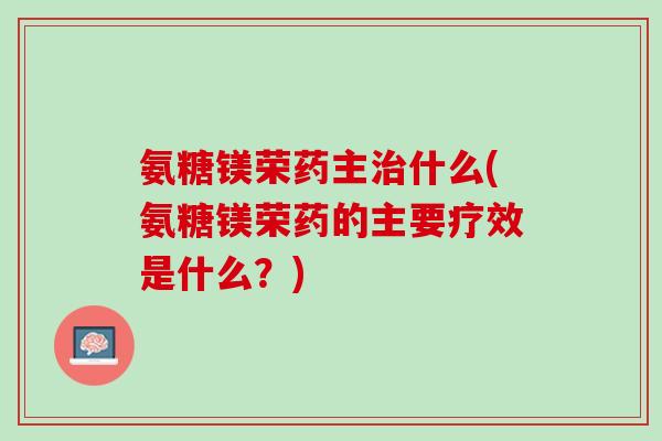氨糖镁荣药主治什么(氨糖镁荣药的主要疗效是什么？)