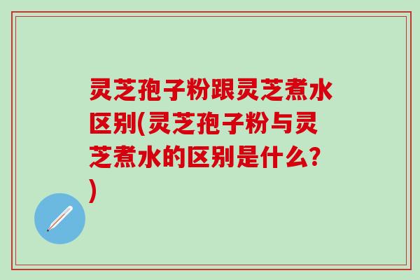 灵芝孢子粉跟灵芝煮水区别(灵芝孢子粉与灵芝煮水的区别是什么？)