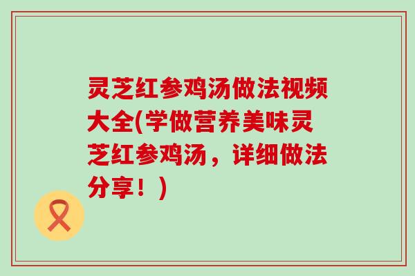 灵芝红参鸡汤做法视频大全(学做营养美味灵芝红参鸡汤，详细做法分享！)