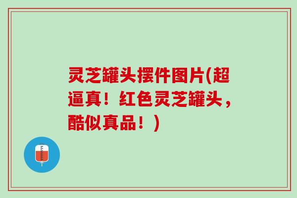 灵芝罐头摆件图片(超逼真！红色灵芝罐头，酷似真品！)