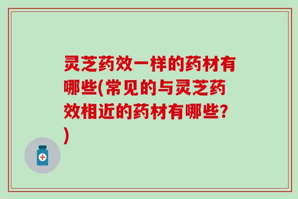 灵芝药效一样的药材有哪些(常见的与灵芝药效相近的药材有哪些？)