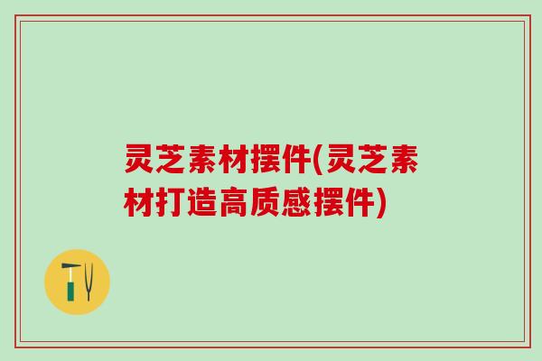 灵芝素材摆件(灵芝素材打造高质感摆件)