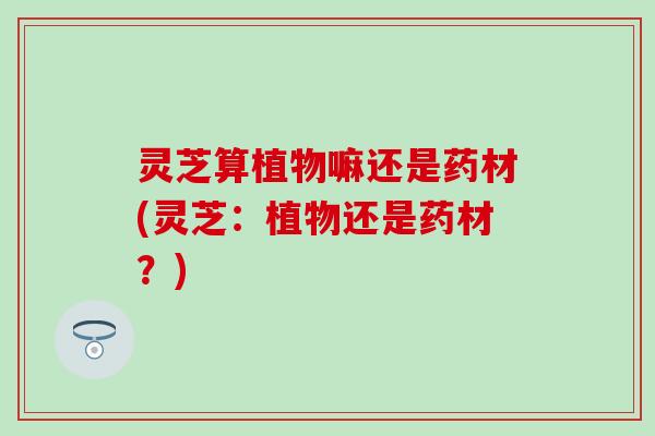 灵芝算植物嘛还是药材(灵芝：植物还是药材？)