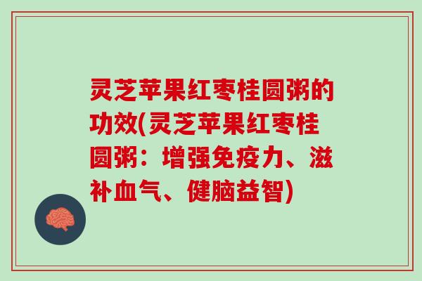 灵芝苹果红枣桂圆粥的功效(灵芝苹果红枣桂圆粥：增强免疫力、滋补血气、健脑益智)