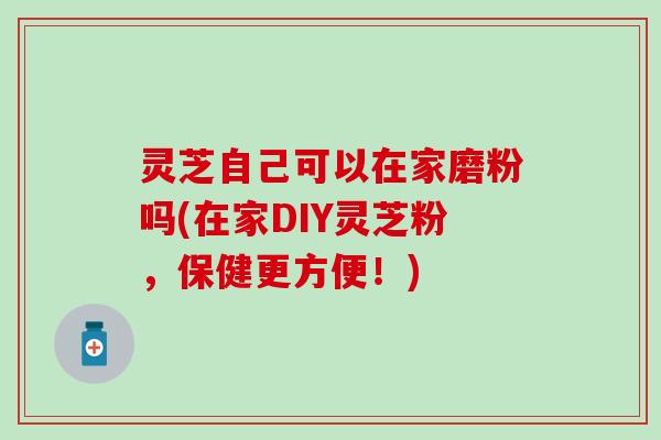 灵芝自己可以在家磨粉吗(在家DIY灵芝粉，保健更方便！)