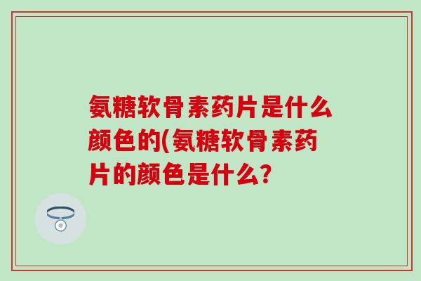 氨糖软骨素药片是什么颜色的(氨糖软骨素药片的颜色是什么？