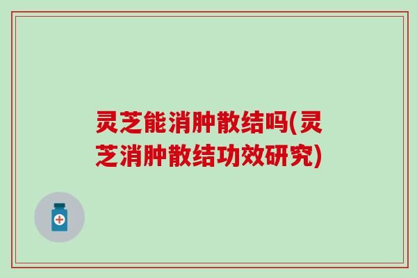 灵芝能消肿散结吗(灵芝消肿散结功效研究)