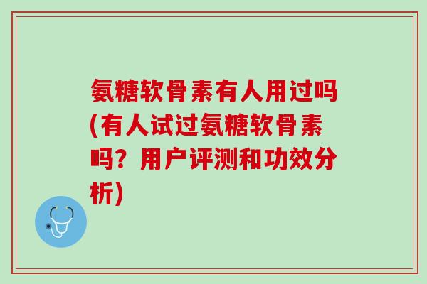 氨糖软骨素有人用过吗(有人试过氨糖软骨素吗？用户评测和功效分析)