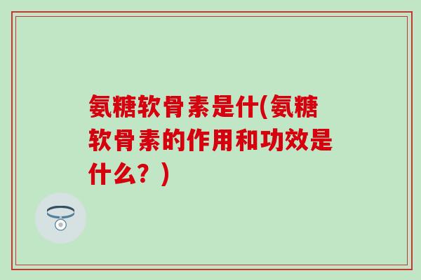 氨糖软骨素是什(氨糖软骨素的作用和功效是什么？)