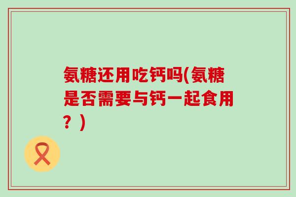 氨糖还用吃钙吗(氨糖是否需要与钙一起食用？)