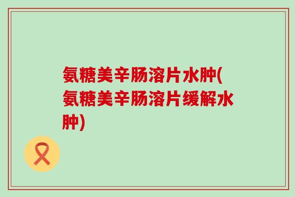氨糖美辛肠溶片水肿(氨糖美辛肠溶片缓解水肿)