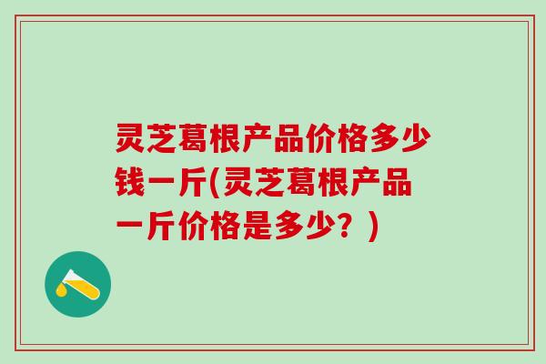 灵芝葛根产品价格多少钱一斤(灵芝葛根产品一斤价格是多少？)