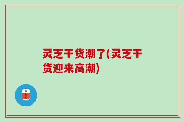 灵芝干货潮了(灵芝干货迎来高潮)