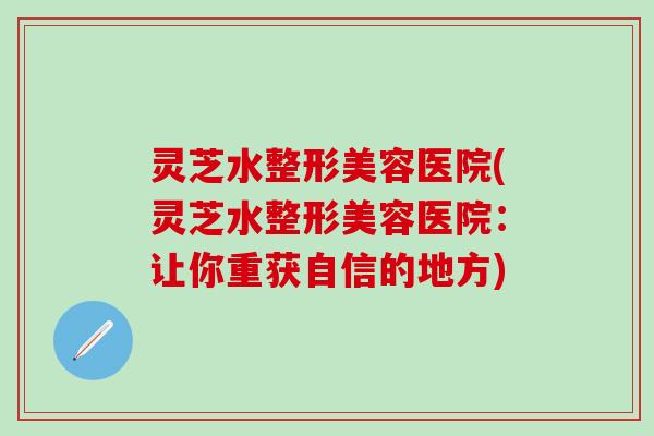 灵芝水整形美容医院(灵芝水整形美容医院：让你重获自信的地方)
