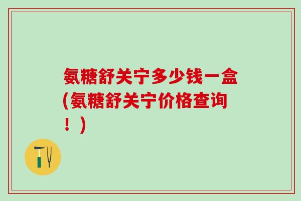 氨糖舒关宁多少钱一盒(氨糖舒关宁价格查询！)