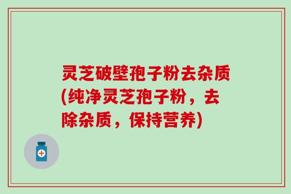 灵芝破壁孢子粉去杂质(纯净灵芝孢子粉，去除杂质，保持营养)