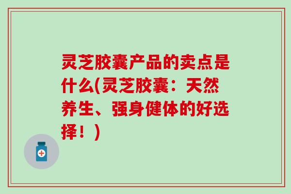 灵芝胶囊产品的卖点是什么(灵芝胶囊：天然养生、强身健体的好选择！)
