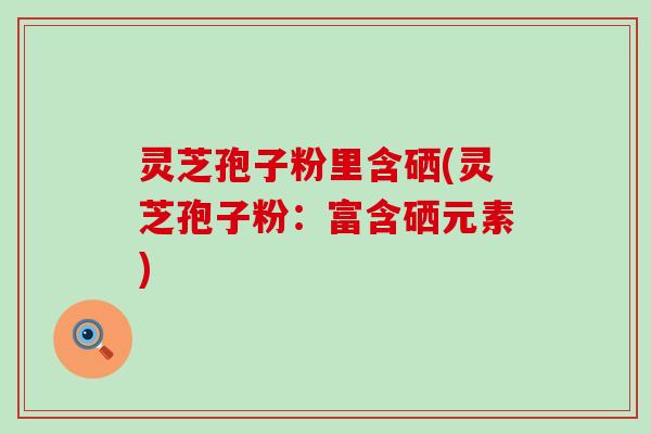 灵芝孢子粉里含硒(灵芝孢子粉：富含硒元素)