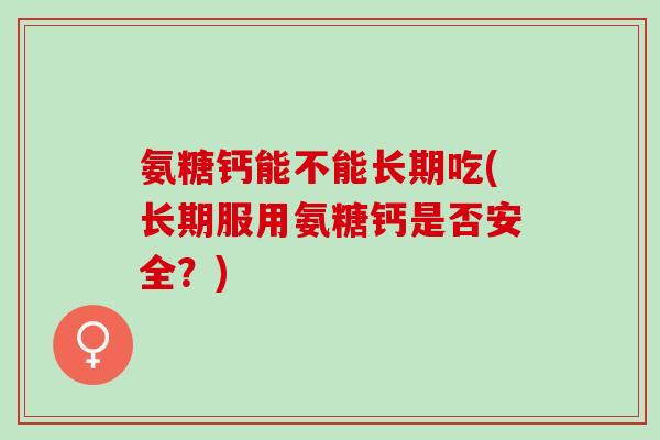 氨糖钙能不能长期吃(长期服用氨糖钙是否安全？)