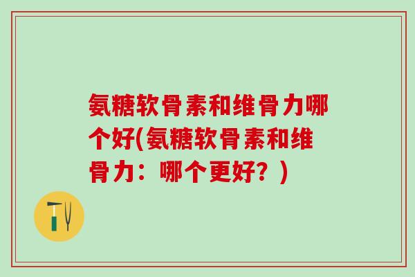 氨糖软骨素和维骨力哪个好(氨糖软骨素和维骨力：哪个更好？)