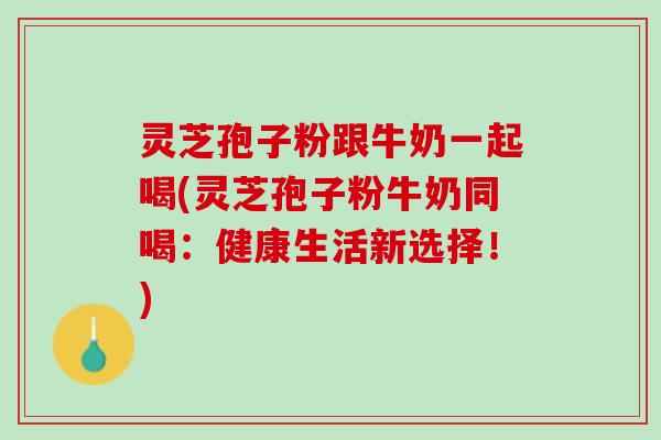 灵芝孢子粉跟牛奶一起喝(灵芝孢子粉牛奶同喝：健康生活新选择！)