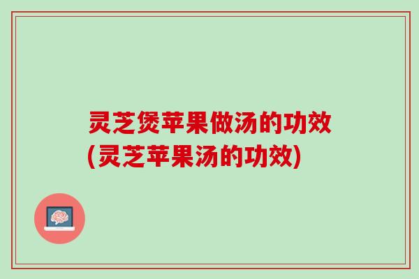 灵芝煲苹果做汤的功效(灵芝苹果汤的功效)