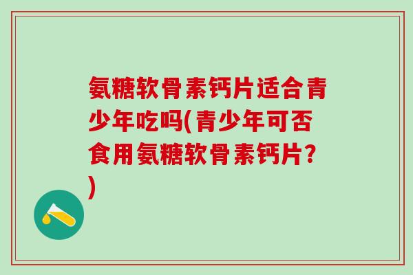 氨糖软骨素钙片适合青少年吃吗(青少年可否食用氨糖软骨素钙片？)