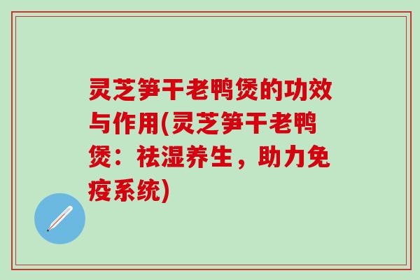 灵芝笋干老鸭煲的功效与作用(灵芝笋干老鸭煲：祛湿养生，助力免疫系统)