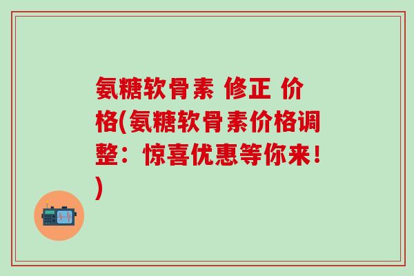 氨糖软骨素 修正 价格(氨糖软骨素价格调整：惊喜优惠等你来！)