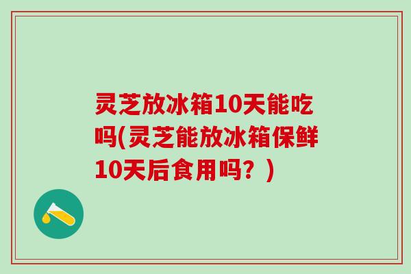 灵芝放冰箱10天能吃吗(灵芝能放冰箱保鲜10天后食用吗？)