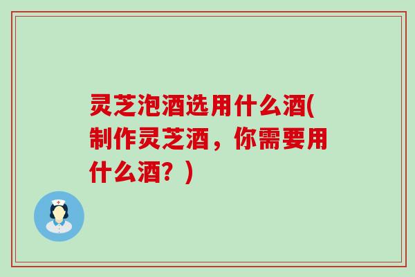 灵芝泡酒选用什么酒(制作灵芝酒，你需要用什么酒？)
