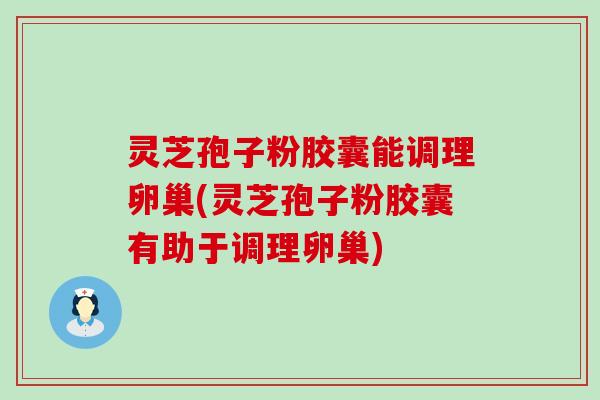 灵芝孢子粉胶囊能调理卵巢(灵芝孢子粉胶囊有助于调理卵巢)