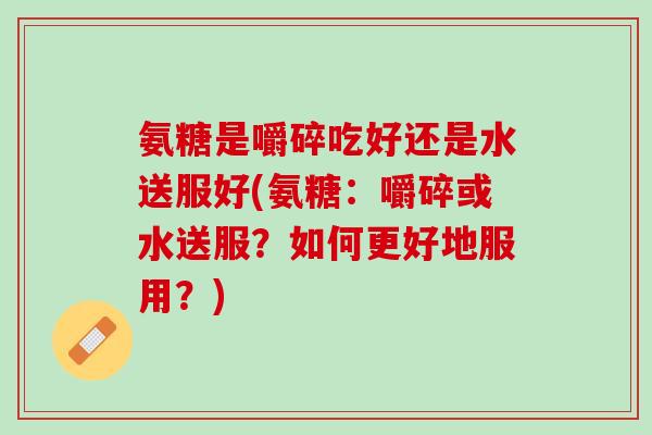 氨糖是嚼碎吃好还是水送服好(氨糖：嚼碎或水送服？如何更好地服用？)
