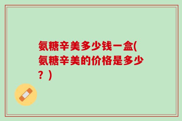 氨糖辛美多少钱一盒(氨糖辛美的价格是多少?) 氨糖辛美多少钱一盒(氨糖辛美的价格是多少?)