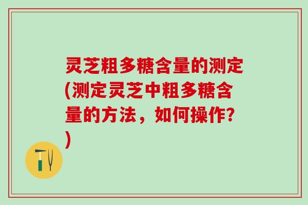 灵芝粗多糖含量的测定(测定灵芝中粗多糖含量的方法，如何操作？)