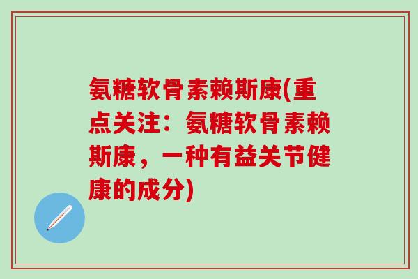 氨糖软骨素赖斯康(重点关注：氨糖软骨素赖斯康，一种有益关节健康的成分)