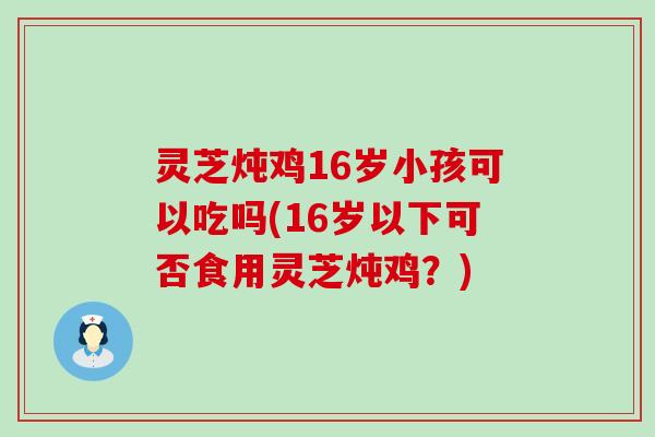灵芝炖鸡16岁小孩可以吃吗(16岁以下可否食用灵芝炖鸡？)