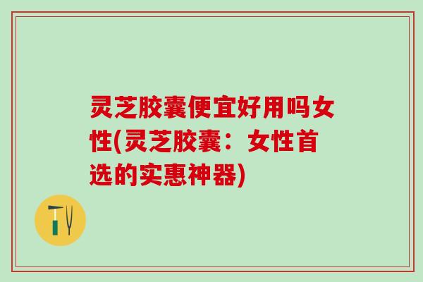 灵芝胶囊便宜好用吗女性(灵芝胶囊：女性首选的实惠神器)