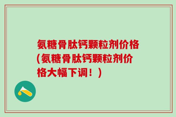 氨糖骨肽钙颗粒剂价格(氨糖骨肽钙颗粒剂价格大幅下调！)