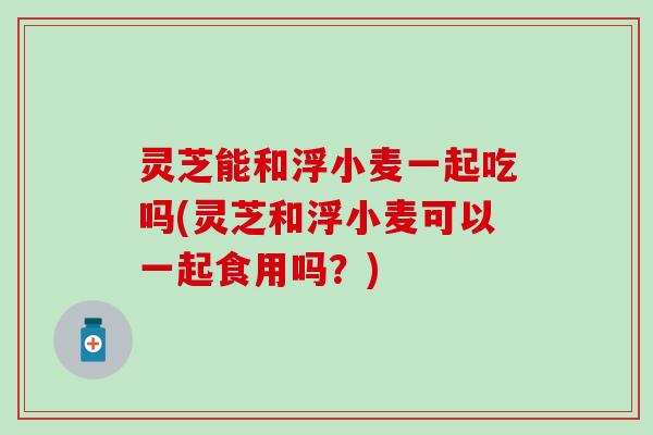 灵芝能和浮小麦一起吃吗(灵芝和浮小麦可以一起食用吗？)