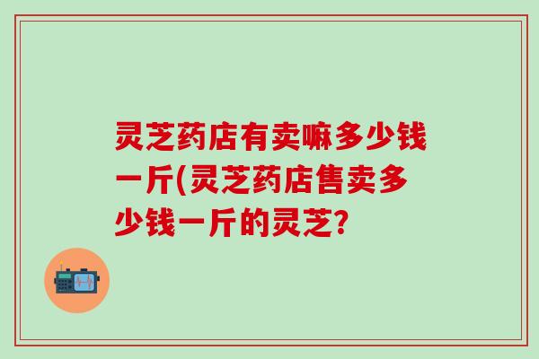 灵芝药店有卖嘛多少钱一斤(灵芝药店售卖多少钱一斤的灵芝？