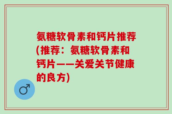 氨糖软骨素和钙片推荐(推荐：氨糖软骨素和钙片——关爱关节健康的良方)