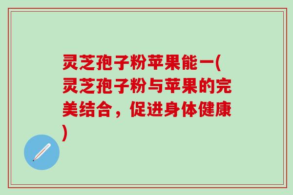 灵芝孢子粉苹果能一(灵芝孢子粉与苹果的完美结合，促进身体健康)