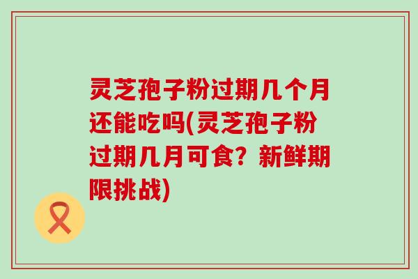 灵芝孢子粉过期几个月还能吃吗(灵芝孢子粉过期几月可食？新鲜期限挑战)