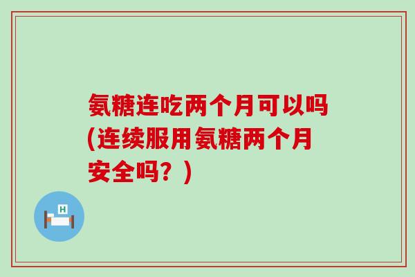 氨糖连吃两个月可以吗(连续服用氨糖两个月安全吗？)