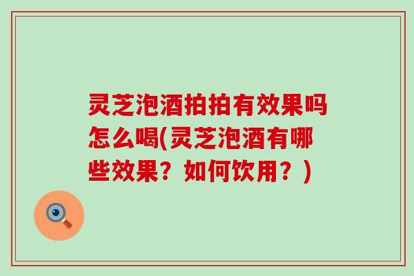 灵芝泡酒拍拍有效果吗怎么喝(灵芝泡酒有哪些效果？如何饮用？)