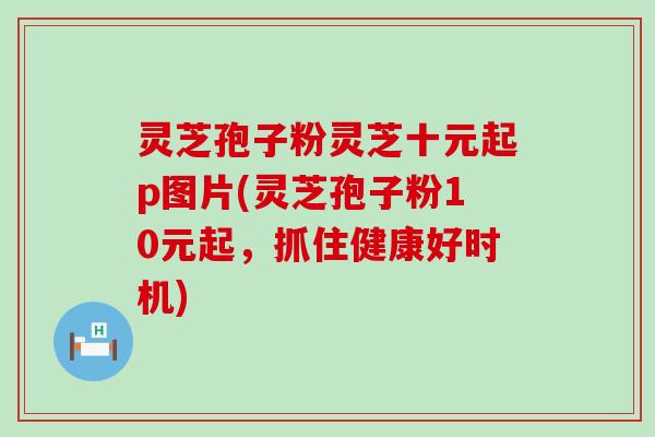 灵芝孢子粉灵芝十元起p图片(灵芝孢子粉10元起，抓住健康好时机)
