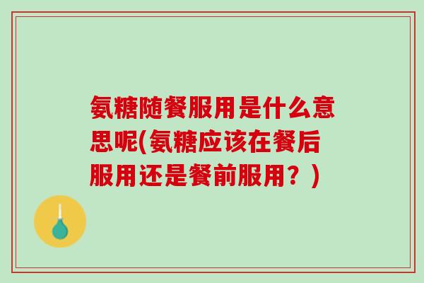 氨糖随餐服用是什么意思呢(氨糖应该在餐后服用还是餐前服用？)